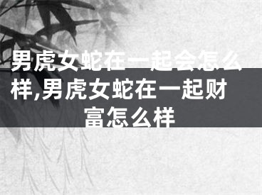 男虎女蛇在一起会怎么样,男虎女蛇在一起财富怎么样