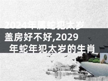 2024年属蛇犯太岁盖房好不好,2029年蛇年犯太岁的生肖