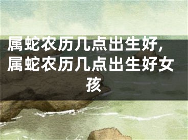 属蛇农历几点出生好,属蛇农历几点出生好女孩