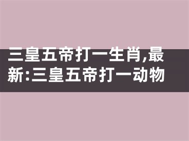 三皇五帝打一生肖,最新:三皇五帝打一动物
