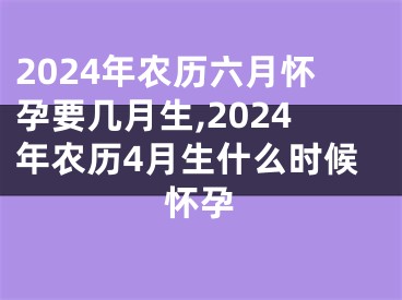 2024年农历六月怀孕要几月生,2024年农历4月生什么时候怀孕