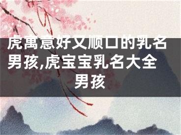 虎寓意好又顺口的乳名男孩,虎宝宝乳名大全男孩