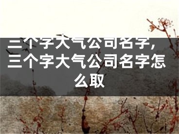 三个字大气公司名字,三个字大气公司名字怎么取