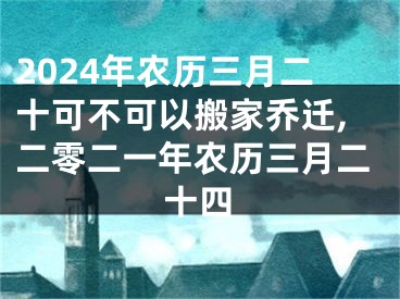 2024年农历三月二十可不可以搬家乔迁,二零二一年农历三月二十四