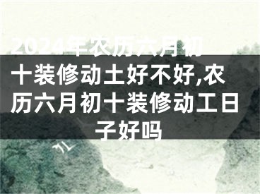 2024年农历六月初十装修动土好不好,农历六月初十装修动工日子好吗