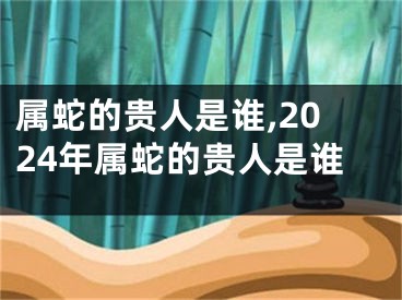 属蛇的贵人是谁,2024年属蛇的贵人是谁