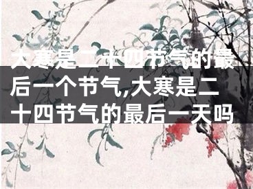 大寒是二十四节气的最后一个节气,大寒是二十四节气的最后一天吗