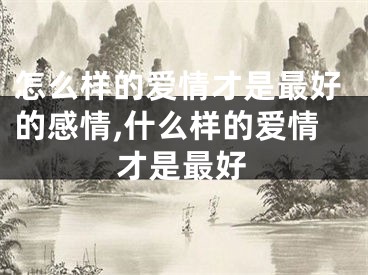 怎么样的爱情才是最好的感情,什么样的爱情才是最好