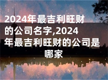 2024年最吉利旺财的公司名字,2024年最吉利旺财的公司是哪家