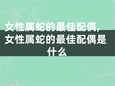 女性属蛇的最佳配偶,女性属蛇的最佳配偶是什么