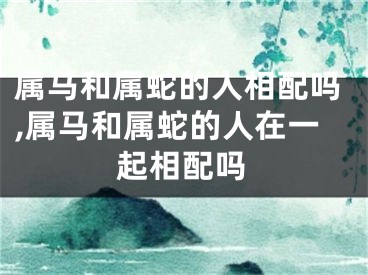 属马和属蛇的人相配吗,属马和属蛇的人在一起相配吗
