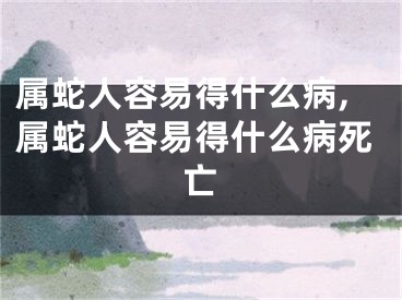 属蛇人容易得什么病,属蛇人容易得什么病死亡