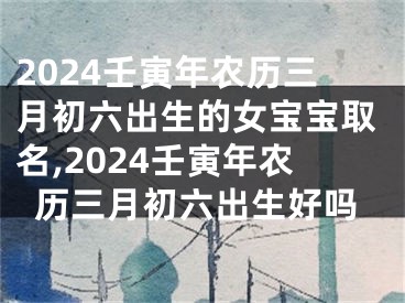 2024壬寅年农历三月初六出生的女宝宝取名,2024壬寅年农历三月初六出生好吗