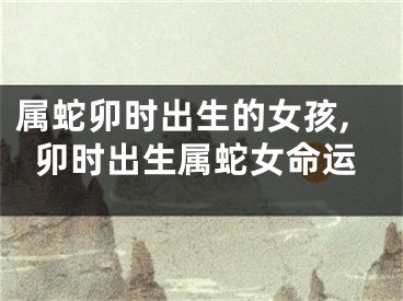 属蛇卯时出生的女孩,卯时出生属蛇女命运