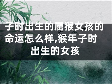 子时出生的属猴女孩的命运怎么样,猴年子时出生的女孩