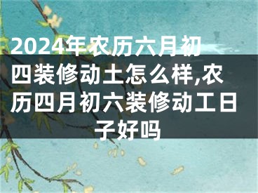 2024年农历六月初四装修动土怎么样,农历四月初六装修动工日子好吗