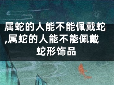 属蛇的人能不能佩戴蛇,属蛇的人能不能佩戴蛇形饰品