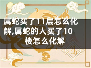 属蛇买了11层怎么化解,属蛇的人买了10楼怎么化解