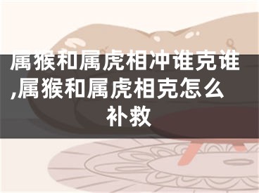 属猴和属虎相冲谁克谁,属猴和属虎相克怎么补救