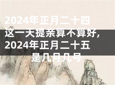 2024年正月二十四这一天提亲算不算好,2024年正月二十五是几月几号