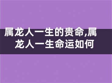 属龙人一生的贵命,属龙人一生命运如何
