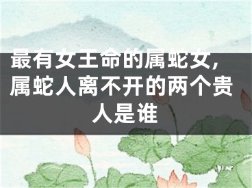 最有女王命的属蛇女,属蛇人离不开的两个贵人是谁