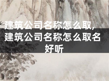 建筑公司名称怎么取,建筑公司名称怎么取名好听