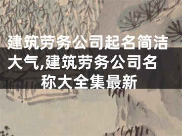 建筑劳务公司起名简洁大气,建筑劳务公司名称大全集最新