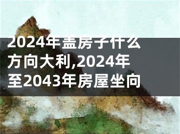2024年盖房子什么方向大利,2024年至2043年房屋坐向