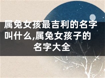 属兔女孩最吉利的名字叫什么,属兔女孩子的名字大全
