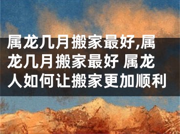 属龙几月搬家最好,属龙几月搬家最好 属龙人如何让搬家更加顺利