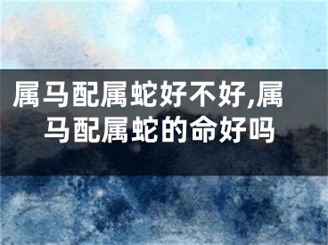 属马配属蛇好不好,属马配属蛇的命好吗