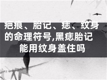 疤痕、胎记、痣、纹身的命理符号,黑痣胎记能用纹身盖住吗
