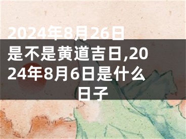2024年8月26日是不是黄道吉日,2024年8月6日是什么日子
