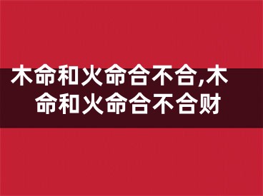 木命和火命合不合,木命和火命合不合财