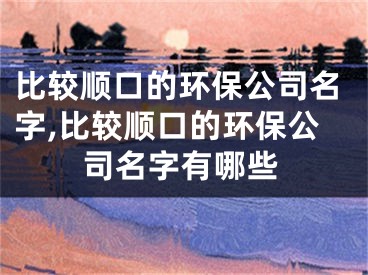 比较顺口的环保公司名字,比较顺口的环保公司名字有哪些