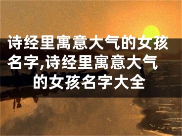 诗经里寓意大气的女孩名字,诗经里寓意大气的女孩名字大全