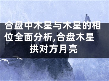 合盘中木星与木星的相位全面分析,合盘木星拱对方月亮