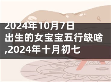 2024年10月7日出生的女宝宝五行缺啥,2024年十月初七