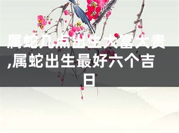 属蛇几点出生大富大贵,属蛇出生最好六个吉日
