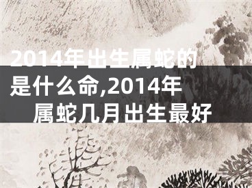 2014年出生属蛇的是什么命,2014年属蛇几月出生最好
