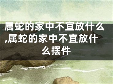 属蛇的家中不宜放什么,属蛇的家中不宜放什么摆件