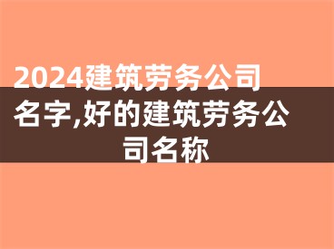 2024建筑劳务公司名字,好的建筑劳务公司名称