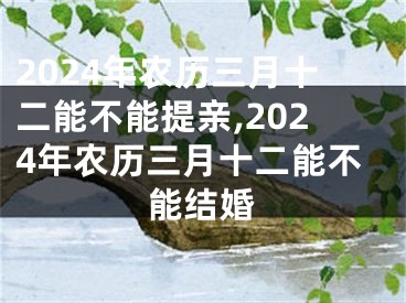 2024年农历三月十二能不能提亲,2024年农历三月十二能不能结婚