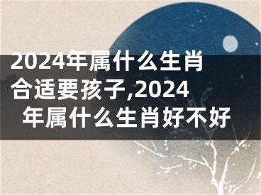 2024年属什么生肖合适要孩子,2024年属什么生肖好不好