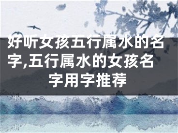 好听女孩五行属水的名字,五行属水的女孩名字用字推荐
