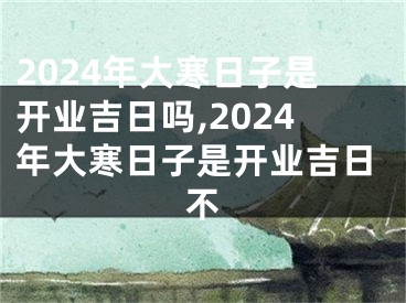 2024年大寒日子是开业吉日吗,2024年大寒日子是开业吉日不