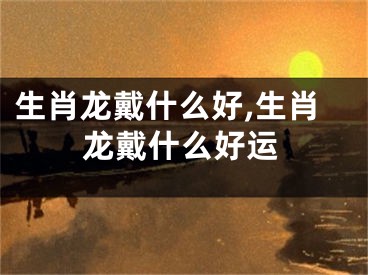 生肖龙戴什么好,生肖龙戴什么好运