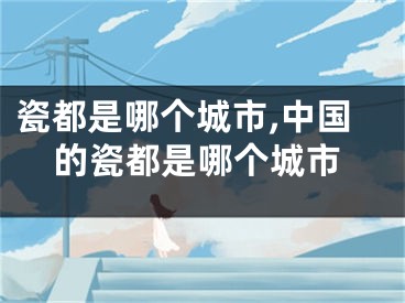 瓷都是哪个城市,中国的瓷都是哪个城市