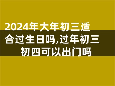 2024年大年初三适合过生日吗,过年初三初四可以出门吗